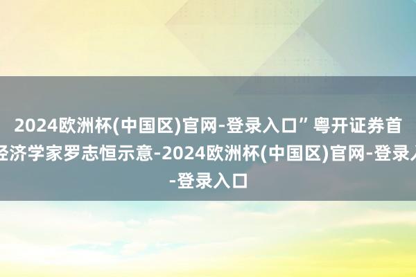 2024欧洲杯(中国区)官网-登录入口”粤开证券首席经济学家罗志恒示意-2024欧洲杯(中国区)官网-登录入口