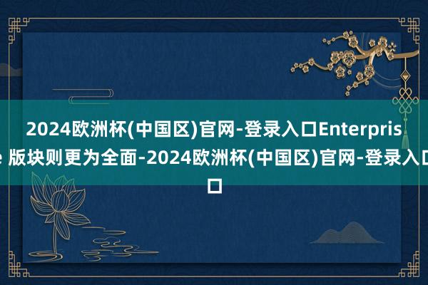 2024欧洲杯(中国区)官网-登录入口Enterprise 版块则更为全面-2024欧洲杯(中国区)官网-登录入口