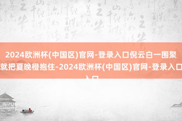 2024欧洲杯(中国区)官网-登录入口倪云白一围聚就把夏晚橙抱住-2024欧洲杯(中国区)官网-登录入口