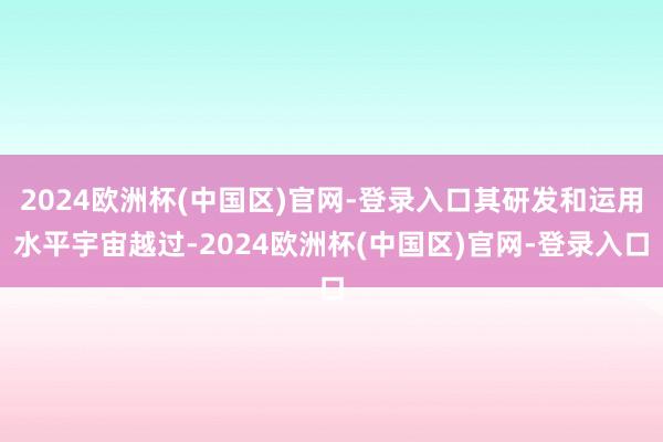 2024欧洲杯(中国区)官网-登录入口其研发和运用水平宇宙越过-2024欧洲杯(中国区)官网-登录入口