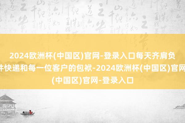 2024欧洲杯(中国区)官网-登录入口每天齐肩负着对每一件快递和每一位客户的包袱-2024欧洲杯(中国区)官网-登录入口