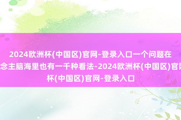 2024欧洲杯(中国区)官网-登录入口一个问题在一千个东说念主脑海里也有一千种看法-2024欧洲杯(中国区)官网-登录入口