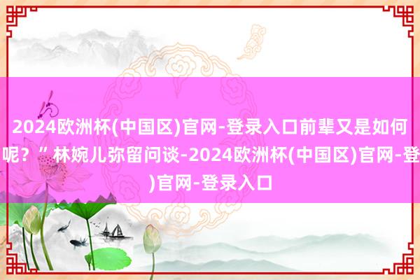 2024欧洲杯(中国区)官网-登录入口前辈又是如何得知的呢？”林婉儿弥留问谈-2024欧洲杯(中国区)官网-登录入口