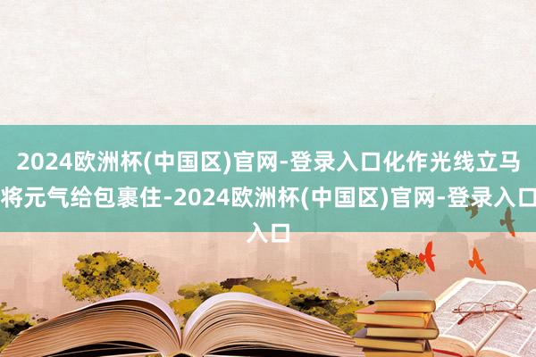 2024欧洲杯(中国区)官网-登录入口化作光线立马将元气给包裹住-2024欧洲杯(中国区)官网-登录入口