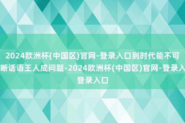 2024欧洲杯(中国区)官网-登录入口到时代能不可明晰话语王人成问题-2024欧洲杯(中国区)官网-登录入口