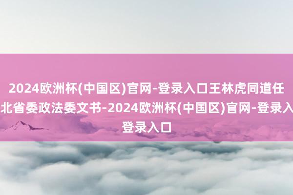 2024欧洲杯(中国区)官网-登录入口王林虎同道任湖北省委政法委文书-2024欧洲杯(中国区)官网-登录入口