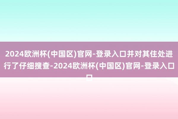 2024欧洲杯(中国区)官网-登录入口并对其住处进行了仔细搜查-2024欧洲杯(中国区)官网-登录入口