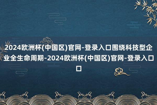 2024欧洲杯(中国区)官网-登录入口围绕科技型企业全生命周期-2024欧洲杯(中国区)官网-登录入口