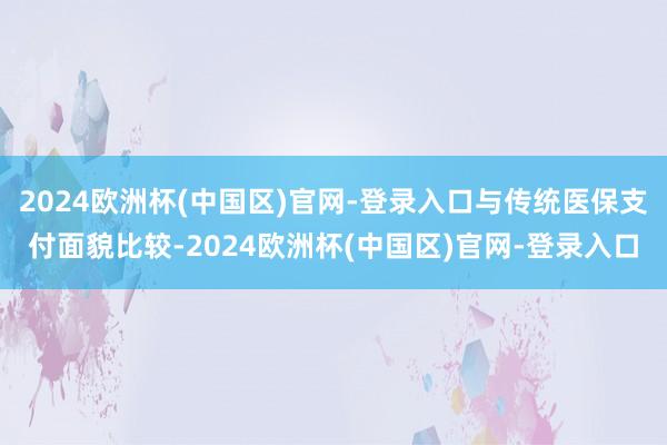 2024欧洲杯(中国区)官网-登录入口与传统医保支付面貌比较-2024欧洲杯(中国区)官网-登录入口