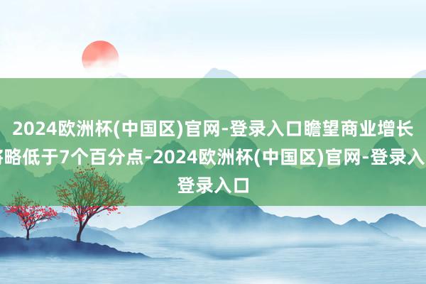 2024欧洲杯(中国区)官网-登录入口瞻望商业增长将略低于7个百分点-2024欧洲杯(中国区)官网-登录入口