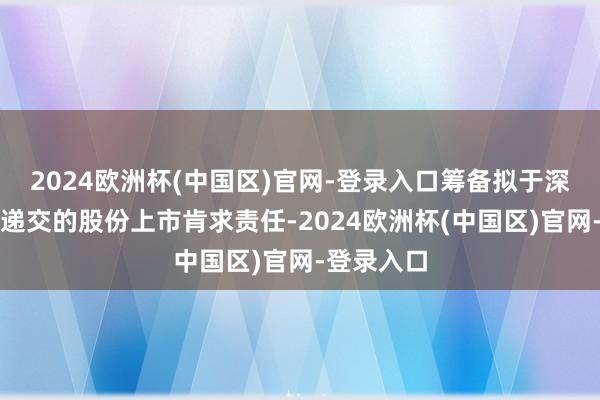 2024欧洲杯(中国区)官网-登录入口筹备拟于深交所主板递交的股份上市肯求责任-2024欧洲杯(中国区)官网-登录入口