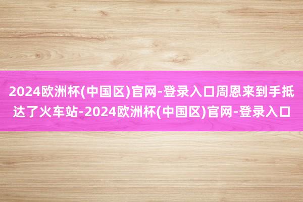 2024欧洲杯(中国区)官网-登录入口周恩来到手抵达了火车站-2024欧洲杯(中国区)官网-登录入口