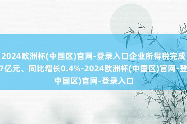 2024欧洲杯(中国区)官网-登录入口企业所得税完成1317.7亿元、同比增长0.4%-2024欧洲杯(中国区)官网-登录入口