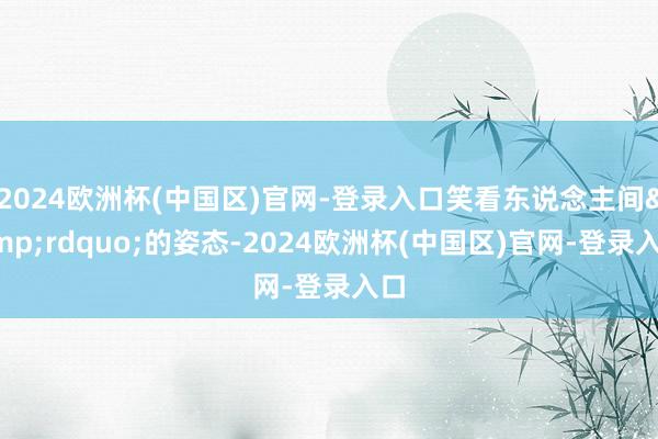 2024欧洲杯(中国区)官网-登录入口笑看东说念主间&rdquo;的姿态-2024欧洲杯(中国区)官网-登录入口