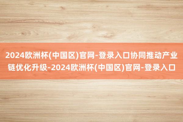 2024欧洲杯(中国区)官网-登录入口协同推动产业链优化升级-2024欧洲杯(中国区)官网-登录入口