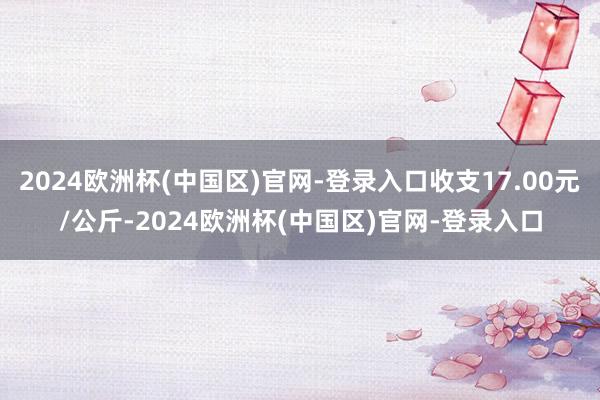 2024欧洲杯(中国区)官网-登录入口收支17.00元/公斤-2024欧洲杯(中国区)官网-登录入口