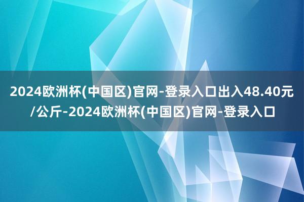 2024欧洲杯(中国区)官网-登录入口出入48.40元/公斤-2024欧洲杯(中国区)官网-登录入口