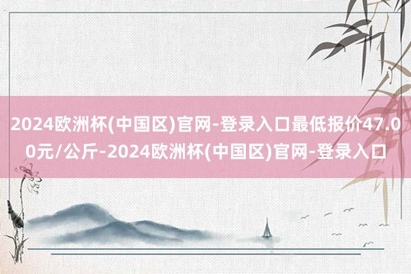 2024欧洲杯(中国区)官网-登录入口最低报价47.00元/公斤-2024欧洲杯(中国区)官网-登录入口