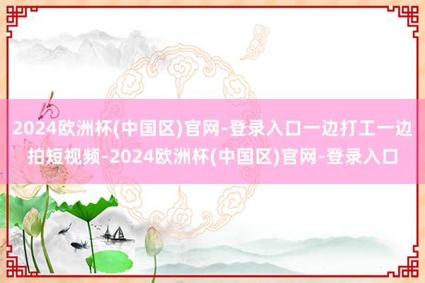 2024欧洲杯(中国区)官网-登录入口一边打工一边拍短视频-2024欧洲杯(中国区)官网-登录入口