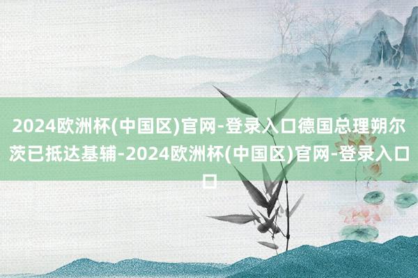 2024欧洲杯(中国区)官网-登录入口德国总理朔尔茨已抵达基辅-2024欧洲杯(中国区)官网-登录入口