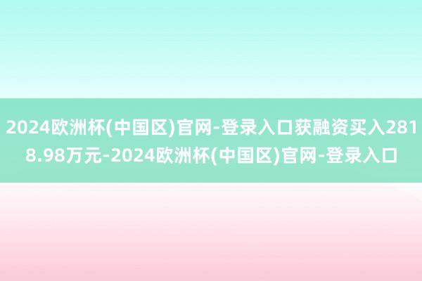 2024欧洲杯(中国区)官网-登录入口获融资买入2818.98万元-2024欧洲杯(中国区)官网-登录入口