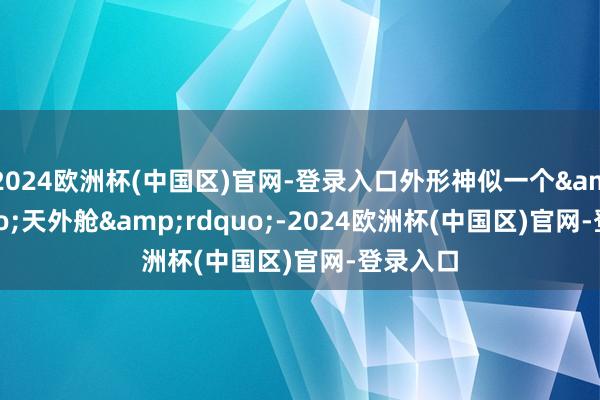 2024欧洲杯(中国区)官网-登录入口外形神似一个&ldquo;天外舱&rdquo;-2024欧洲杯(中国区)官网-登录入口