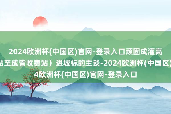 2024欧洲杯(中国区)官网-登录入口顽固成灌高速（友爱收费站至成皆收费站）进城标的主谈-2024欧洲杯(中国区)官网-登录入口