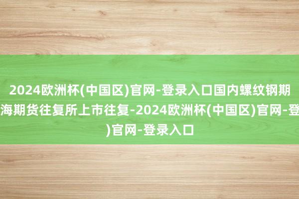 2024欧洲杯(中国区)官网-登录入口国内螺纹钢期货在上海期货往复所上市往复-2024欧洲杯(中国区)官网-登录入口