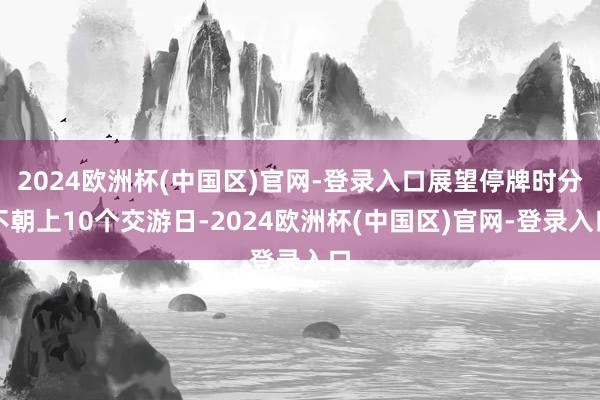 2024欧洲杯(中国区)官网-登录入口展望停牌时分不朝上10个交游日-2024欧洲杯(中国区)官网-登录入口