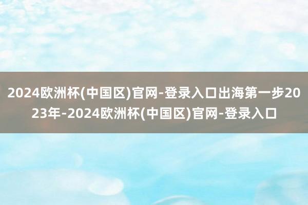 2024欧洲杯(中国区)官网-登录入口出海第一步2023年-2024欧洲杯(中国区)官网-登录入口