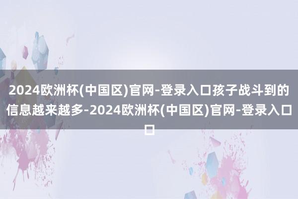 2024欧洲杯(中国区)官网-登录入口孩子战斗到的信息越来越多-2024欧洲杯(中国区)官网-登录入口