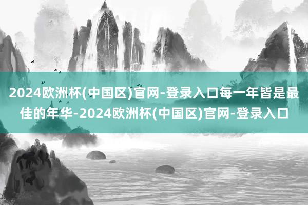 2024欧洲杯(中国区)官网-登录入口每一年皆是最佳的年华-2024欧洲杯(中国区)官网-登录入口