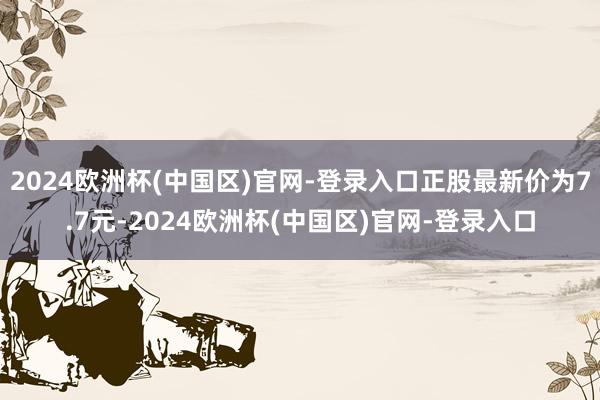 2024欧洲杯(中国区)官网-登录入口正股最新价为7.7元-2024欧洲杯(中国区)官网-登录入口