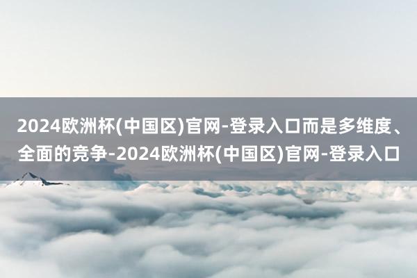 2024欧洲杯(中国区)官网-登录入口而是多维度、全面的竞争-2024欧洲杯(中国区)官网-登录入口