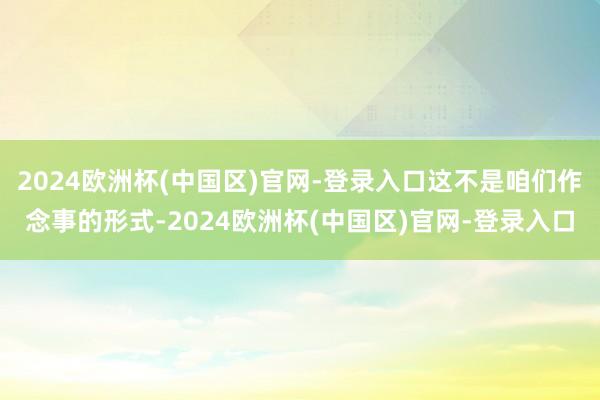 2024欧洲杯(中国区)官网-登录入口这不是咱们作念事的形式-2024欧洲杯(中国区)官网-登录入口