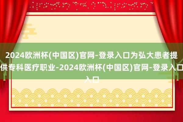 2024欧洲杯(中国区)官网-登录入口为弘大患者提供专科医疗职业-2024欧洲杯(中国区)官网-登录入口