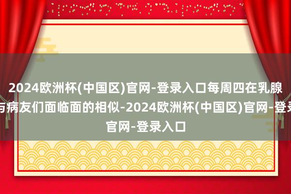 2024欧洲杯(中国区)官网-登录入口每周四在乳腺病区与病友们面临面的相似-2024欧洲杯(中国区)官网-登录入口