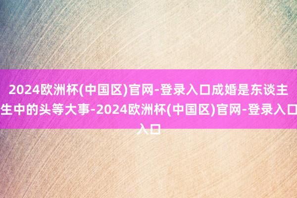 2024欧洲杯(中国区)官网-登录入口成婚是东谈主生中的头等大事-2024欧洲杯(中国区)官网-登录入口