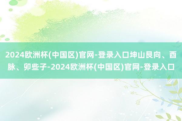 2024欧洲杯(中国区)官网-登录入口坤山艮向、酉脉、卯些子-2024欧洲杯(中国区)官网-登录入口