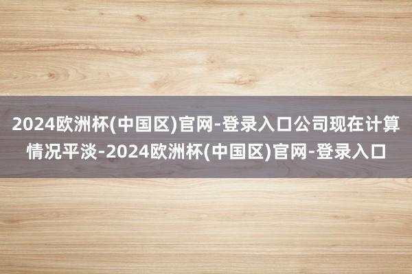 2024欧洲杯(中国区)官网-登录入口公司现在计算情况平淡-2024欧洲杯(中国区)官网-登录入口