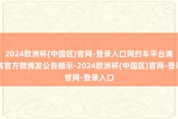 2024欧洲杯(中国区)官网-登录入口网约车平台滴滴在其官方微博发公告暗示-2024欧洲杯(中国区)官网-登录入口