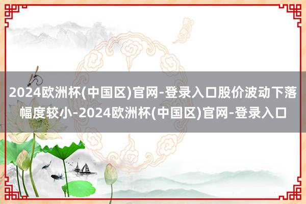 2024欧洲杯(中国区)官网-登录入口股价波动下落幅度较小-2024欧洲杯(中国区)官网-登录入口