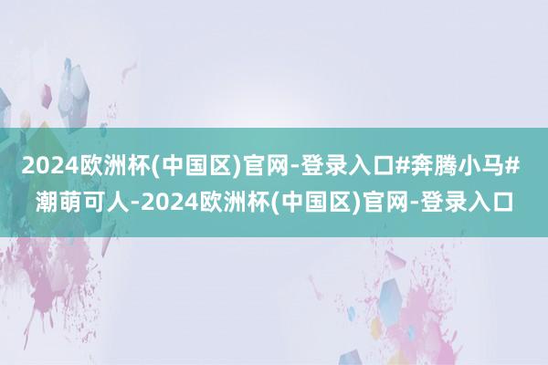 2024欧洲杯(中国区)官网-登录入口#奔腾小马# 潮萌可人-2024欧洲杯(中国区)官网-登录入口