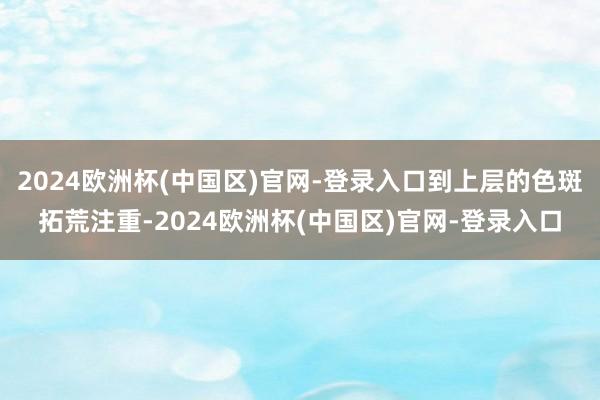 2024欧洲杯(中国区)官网-登录入口到上层的色斑拓荒注重-2024欧洲杯(中国区)官网-登录入口