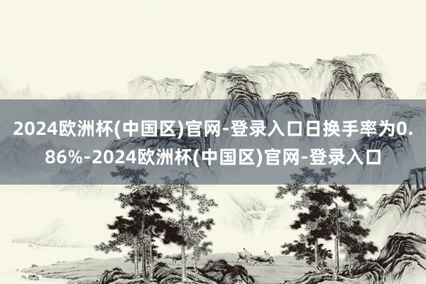 2024欧洲杯(中国区)官网-登录入口日换手率为0.86%-2024欧洲杯(中国区)官网-登录入口