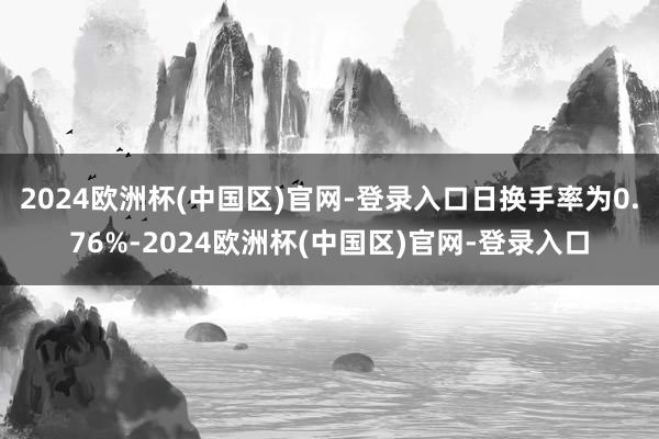 2024欧洲杯(中国区)官网-登录入口日换手率为0.76%-2024欧洲杯(中国区)官网-登录入口