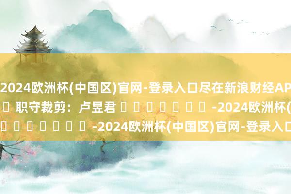 2024欧洲杯(中国区)官网-登录入口尽在新浪财经APP            						职守裁剪：卢昱君 							-2024欧洲杯(中国区)官网-登录入口