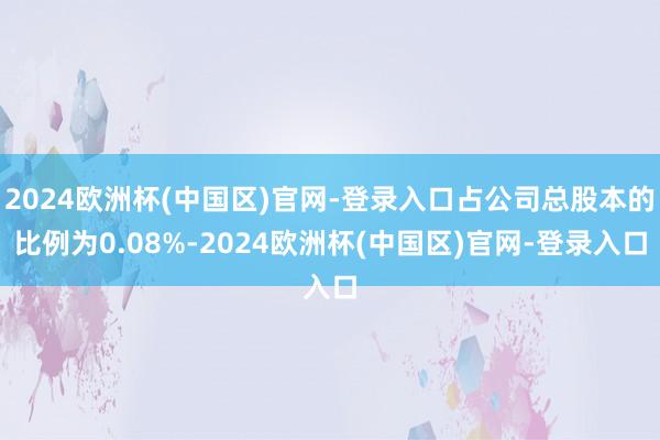 2024欧洲杯(中国区)官网-登录入口占公司总股本的比例为0.08%-2024欧洲杯(中国区)官网-登录入口