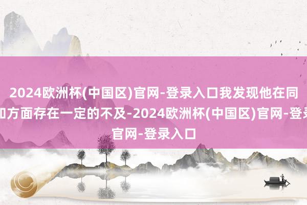 2024欧洲杯(中国区)官网-登录入口我发现他在同样谐和方面存在一定的不及-2024欧洲杯(中国区)官网-登录入口