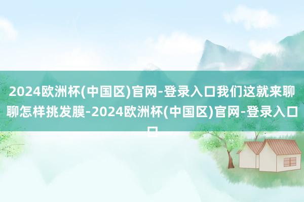 2024欧洲杯(中国区)官网-登录入口我们这就来聊聊怎样挑发膜-2024欧洲杯(中国区)官网-登录入口